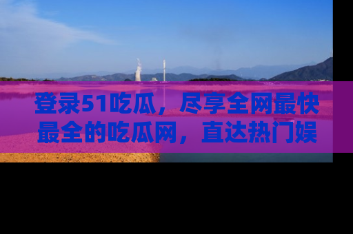 登录51吃瓜，尽享全网最快最全的吃瓜网，直达热门娱乐新闻！