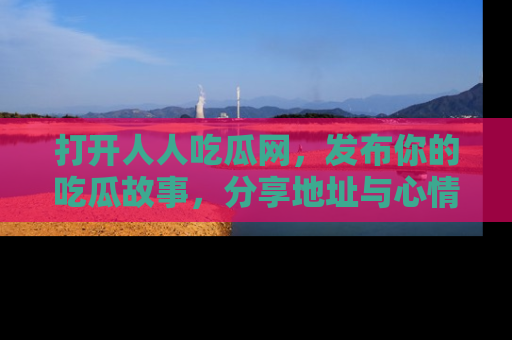 打开人人吃瓜网，发布你的吃瓜故事，分享地址与心情！