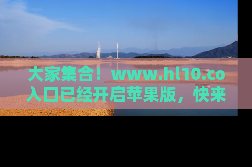 大家集合！www.hl10.co入口已经开启苹果版，快来一起享受吃瓜吧！