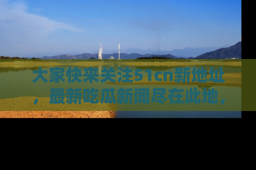 大家快来关注51cn新地址，最新吃瓜新闻尽在此地，绝对不容错过哦！