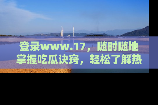登录www.17，随时随地掌握吃瓜诀窍，轻松了解热点！