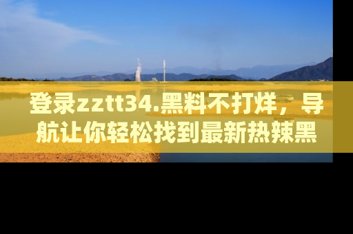 登录zztt34.黑料不打烊，导航让你轻松找到最新热辣黑料，吃瓜更方便！