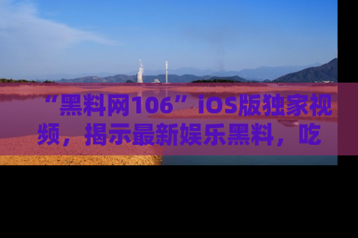 “黑料网106”iOS版独家视频，揭示最新娱乐黑料，吃瓜不停！