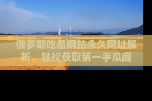 俄罗斯吃瓜网站永久网址解析，轻松获取第一手瓜闻