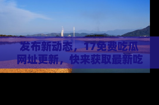 发布新动态，17免费吃瓜网址更新，快来获取最新吃瓜信息哦！