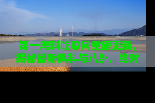 第一黑料吃瓜网重磅更新，揭秘最新黑料与八卦，绝对不容错过