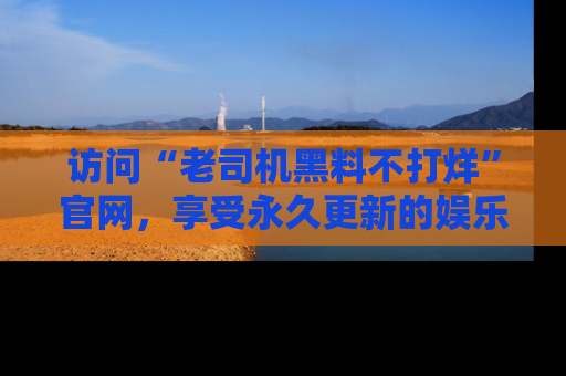 访问“老司机黑料不打烊”官网，享受永久更新的娱乐八卦和内幕新闻！