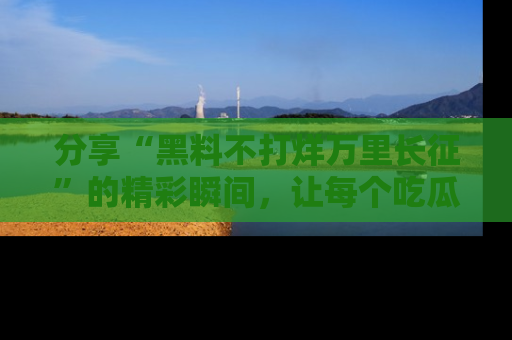 分享“黑料不打烊万里长征”的精彩瞬间，让每个吃瓜人都乐在其中！