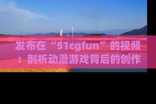 发布在“51cgfun”的视频：剖析动漫游戏背后的创作故事与文化意蕴！