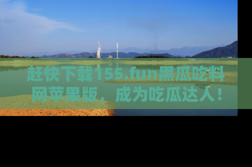 赶快下载155.fun黑瓜吃料网苹果版，成为吃瓜达人！