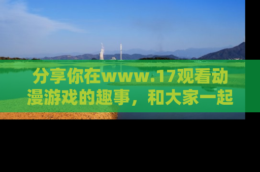 分享你在www.17观看动漫游戏的趣事，和大家一起探讨二次元魅力！