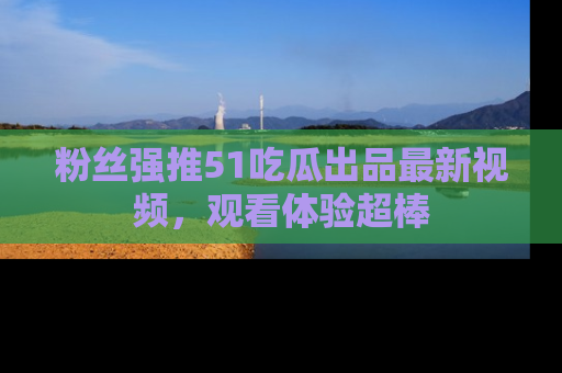 粉丝强推51吃瓜出品最新视频，观看体验超棒