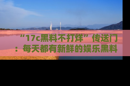 “17c黑料不打烊”传送门：每天都有新鲜的娱乐黑料等你来揭秘！