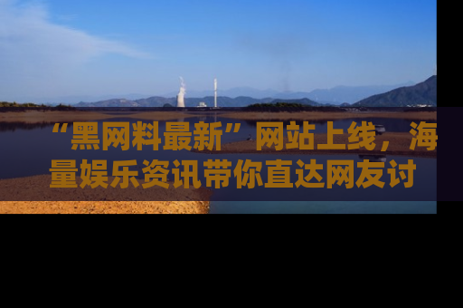 “黑网料最新”网站上线,海量娱乐资讯带你直达网友讨论的中心!
