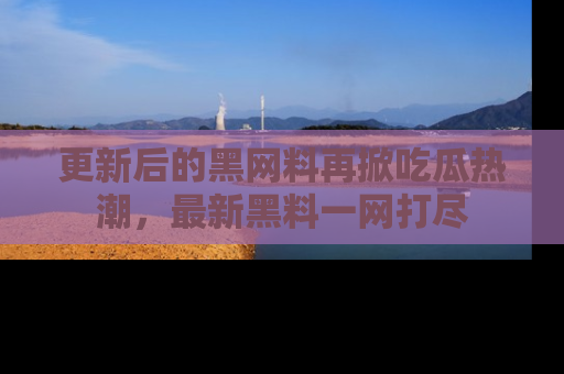 更新后的黑网料再掀吃瓜热潮，最新黑料一网打尽