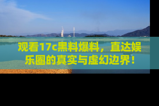 观看17c黑料爆料，直达娱乐圈的真实与虚幻边界！