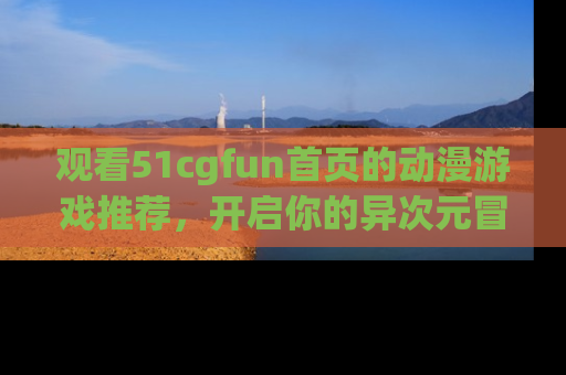 观看51cgfun首页的动漫游戏推荐，开启你的异次元冒险之旅！