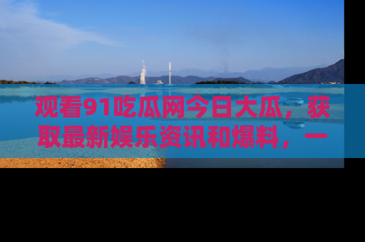 观看91吃瓜网今日大瓜，获取最新娱乐资讯和爆料，一起来围观！