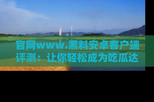 官网www.黑料安卓客户端评测：让你轻松成为吃瓜达人！