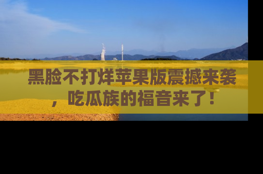 黑脸不打烊苹果版震撼来袭，吃瓜族的福音来了！