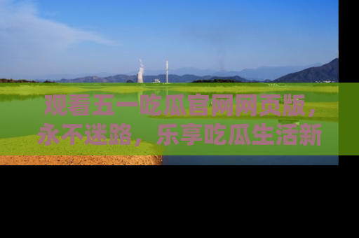 观看五一吃瓜官网网页版，永不迷路，乐享吃瓜生活新方式