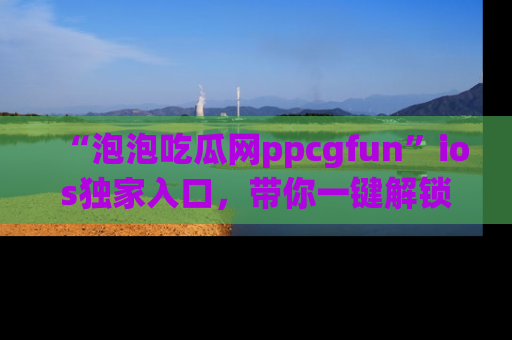 “泡泡吃瓜网ppcgfun”ios独家入口,带你一键解锁最新娱乐资讯,快来吃瓜!