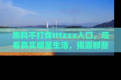 黑料不打烊tttzzz入口，观看真实明星生活，揭露那些不为人知的真相