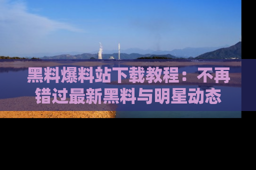 黑料爆料站下载教程：不再错过最新黑料与明星动态