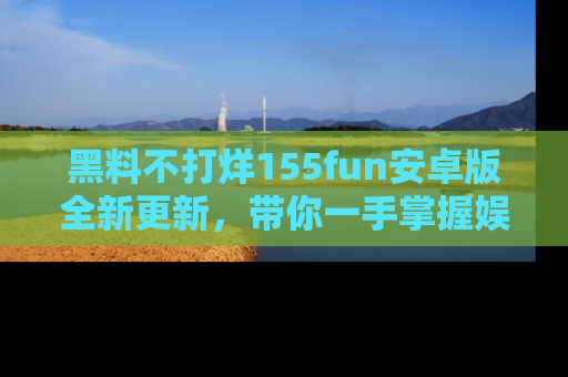 黑料不打烊155fun安卓版全新更新，带你一手掌握娱乐圈的秘密与八卦！