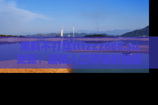 黑料不打烊tttzzz668.su更新：最新入口苹果的独家黑料，你不能错过的真相！