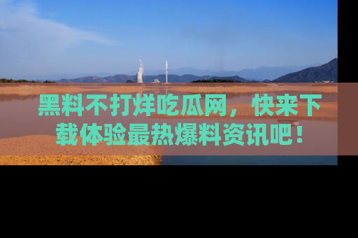 黑料不打烊吃瓜网，快来下载体验最热爆料资讯吧！