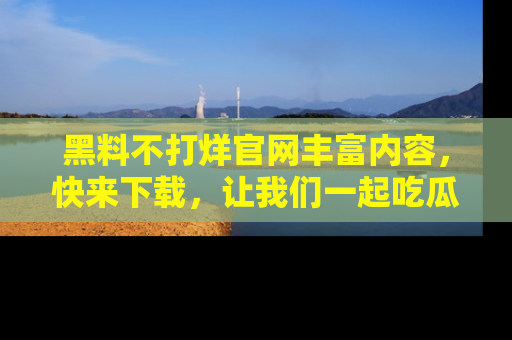 黑料不打烊官网丰富内容，快来下载，让我们一起吃瓜吧！
