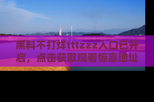 黑料不打烊tttzzz入口已开启，点击获取观看惊喜地址！