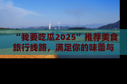 “我要吃瓜2025”推荐美食旅行线路,满足你的味蕾与好奇心