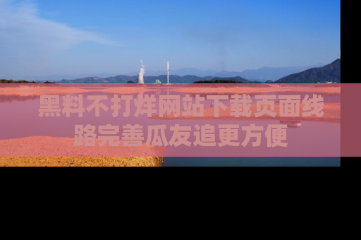 黑料不打烊网站下载页面线路完善瓜友追更方便