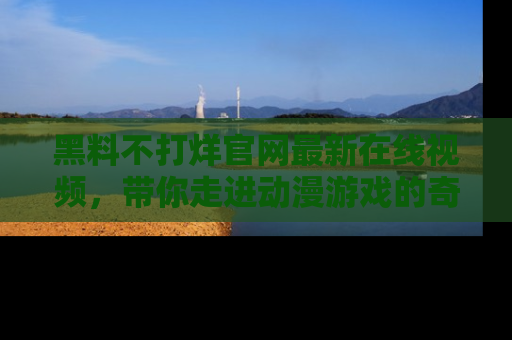 黑料不打烊官网最新在线视频，带你走进动漫游戏的奇幻与现实交汇处