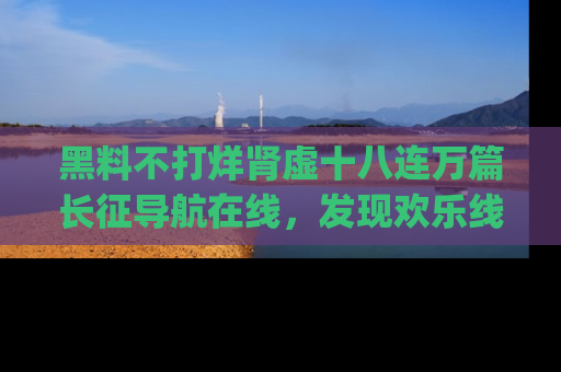 黑料不打烊肾虚十八连万篇长征导航在线，发现欢乐线路的最佳app推荐！
