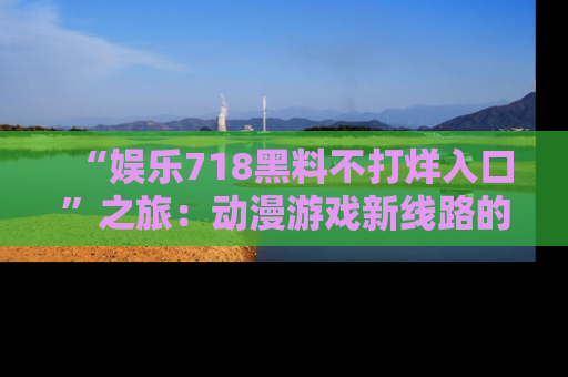 “娱乐718黑料不打烊入口”之旅:动漫游戏新线路的耀眼内幕曝光!