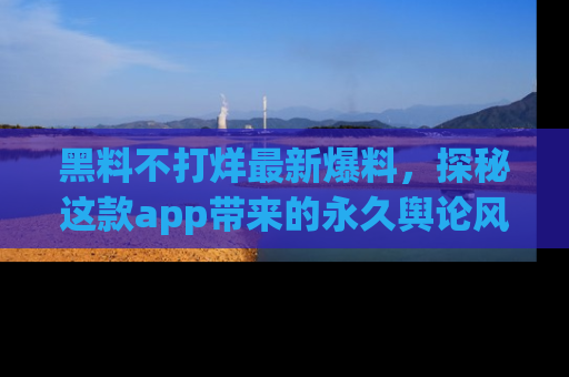 黑料不打烊最新爆料，探秘这款app带来的永久舆论风暴
