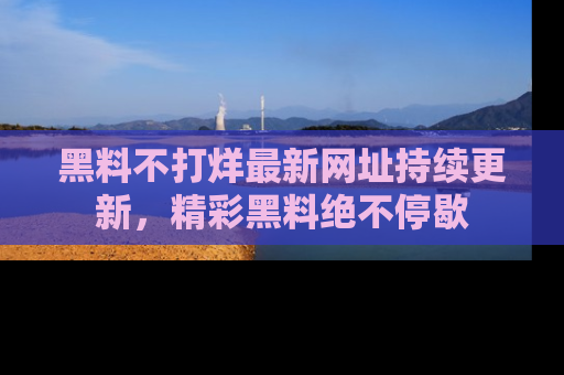 黑料不打烊最新网址持续更新，精彩黑料绝不停歇