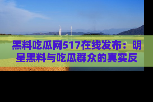 黑料吃瓜网517在线发布：明星黑料与吃瓜群众的真实反应