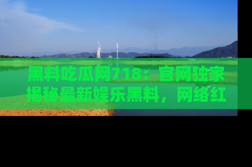黑料吃瓜网718：官网独家揭秘最新娱乐黑料，网络红人齐聚一堂！