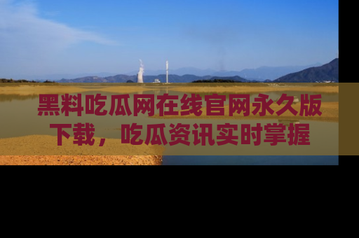 黑料吃瓜网在线官网永久版下载，吃瓜资讯实时掌握
