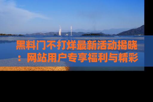 黑料门不打烊最新活动揭晓：网站用户专享福利与精彩内容抢先看