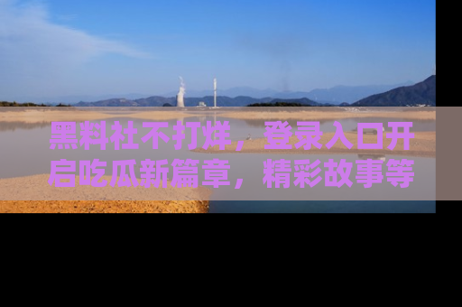 黑料社不打烊，登录入口开启吃瓜新篇章，精彩故事等你来发现！