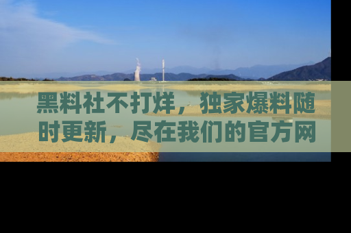 黑料社不打烊，独家爆料随时更新，尽在我们的官方网站网址！