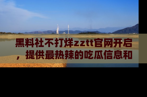 黑料社不打烊zztt官网开启，提供最热辣的吃瓜信息和黑料分享！