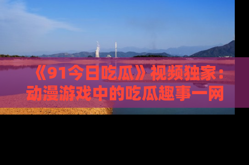 《91今日吃瓜》视频独家:动漫游戏中的吃瓜趣事一网打尽!