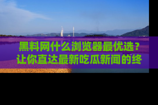 黑料网什么浏览器最优选？让你直达最新吃瓜新闻的终极指南！