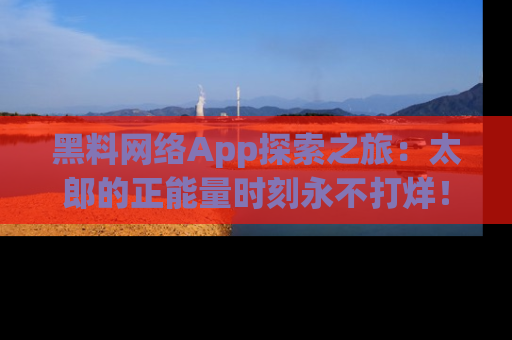 黑料网络App探索之旅：太郎的正能量时刻永不打烊！